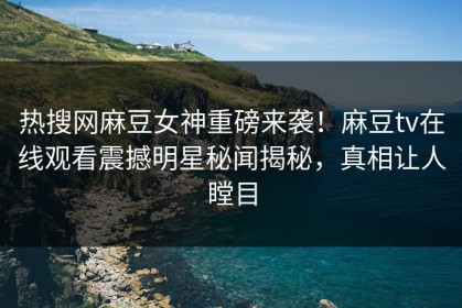 热搜网麻豆女神重磅来袭！麻豆tv在线观看震撼明星秘闻揭秘，真相让人瞠目