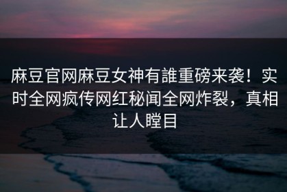 麻豆官网麻豆女神有誰重磅来袭！实时全网疯传网红秘闻全网炸裂，真相让人瞠目