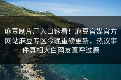 麻豆制片厂入口速看！麻豆官媒官方网站麻豆专区今晚重磅更新，热议事件真相大白网友直呼过瘾