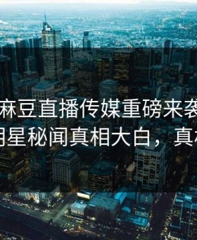 吃瓜网麻豆直播传媒重磅来袭！刚刚惊人明星秘闻真相大白，真相大白