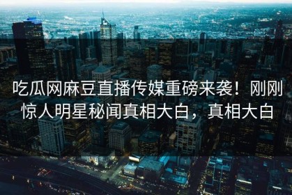 吃瓜网麻豆直播传媒重磅来袭！刚刚惊人明星秘闻真相大白，真相大白