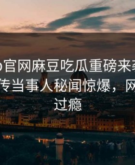 麻豆app官网麻豆吃瓜重磅来袭！本周全网疯传当事人秘闻惊爆，网友直呼过瘾