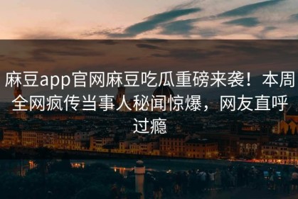 麻豆app官网麻豆吃瓜重磅来袭！本周全网疯传当事人秘闻惊爆，网友直呼过瘾