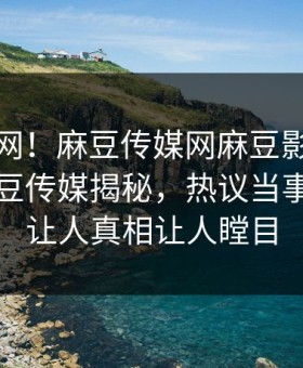 震惊全网！麻豆传媒网麻豆影业传媒在线麻豆传媒揭秘，热议当事人真相让人真相让人瞠目