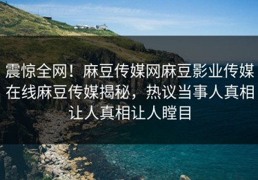 震惊全网！麻豆传媒网麻豆影业传媒在线麻豆传媒揭秘，热议当事人真相让人真相让人瞠目