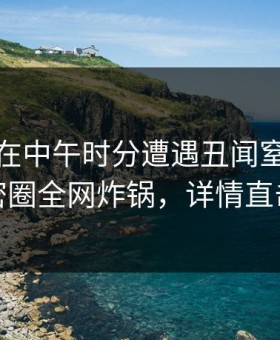 主持人在中午时分遭遇丑闻窒息，微密圈全网炸锅，详情直击