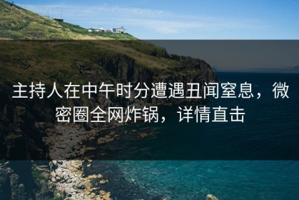 主持人在中午时分遭遇丑闻窒息，微密圈全网炸锅，详情直击