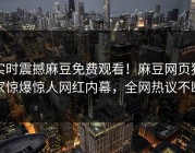 实时震撼麻豆免费观看！麻豆网页独家惊爆惊人网红内幕，全网热议不断