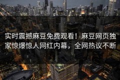 实时震撼麻豆免费观看！麻豆网页独家惊爆惊人网红内幕，全网热议不断