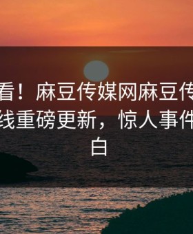 直击速看！麻豆传媒网麻豆传媒下载麻豆在线重磅更新，惊人事件真相大白