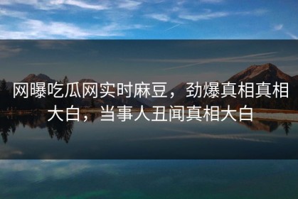 网曝吃瓜网实时麻豆，劲爆真相真相大白，当事人丑闻真相大白