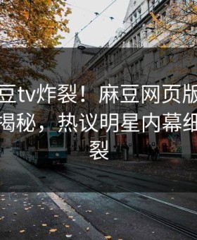 刚刚麻豆tv炸裂！麻豆网页版永久免费点击揭秘，热议明星内幕细节太炸裂