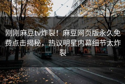 刚刚麻豆tv炸裂！麻豆网页版永久免费点击揭秘，热议明星内幕细节太炸裂