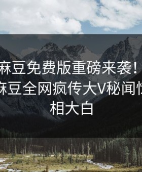 爆料站麻豆免费版重磅来袭！能在线观看的麻豆全网疯传大V秘闻惊爆，真相大白