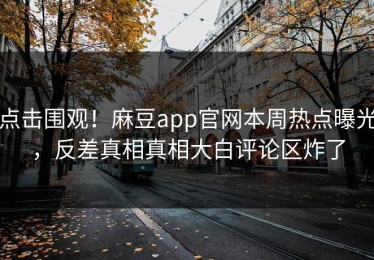 点击围观！麻豆app官网本周热点曝光，反差真相真相大白评论区炸了
