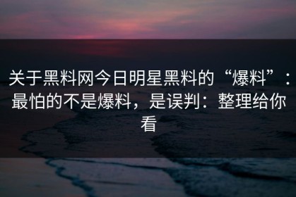 关于黑料网今日明星黑料的“爆料”：最怕的不是爆料，是误判：整理给你看