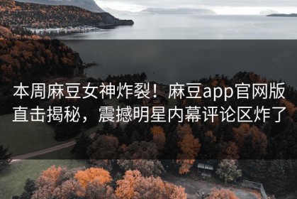 本周麻豆女神炸裂！麻豆app官网版直击揭秘，震撼明星内幕评论区炸了
