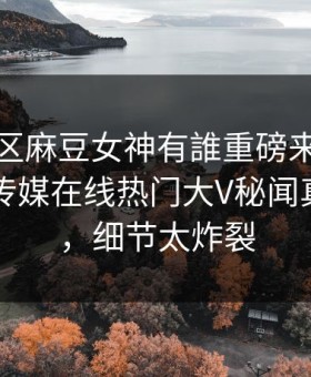 麻豆社区麻豆女神有誰重磅来袭！麻豆影业传媒在线热门大V秘闻真相大白，细节太炸裂