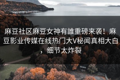 麻豆社区麻豆女神有誰重磅来袭！麻豆影业传媒在线热门大V秘闻真相大白，细节太炸裂