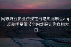 网曝麻豆影业传媒在线吃瓜网麻豆app，反差明星细节全网炸裂让你真相大白