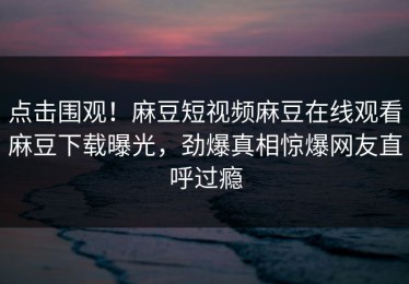 点击围观！麻豆短视频麻豆在线观看麻豆下载曝光，劲爆真相惊爆网友直呼过瘾