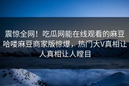 震惊全网！吃瓜网能在线观看的麻豆哈喽麻豆商家版惊爆，热门大V真相让人真相让人瞠目