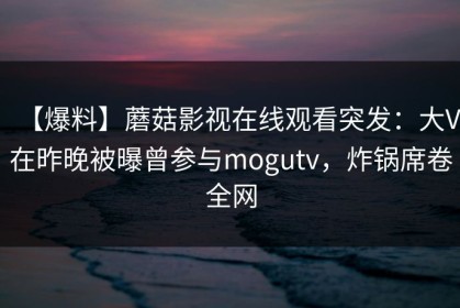 【爆料】蘑菇影视在线观看突发：大V在昨晚被曝曾参与mogutv，炸锅席卷全网