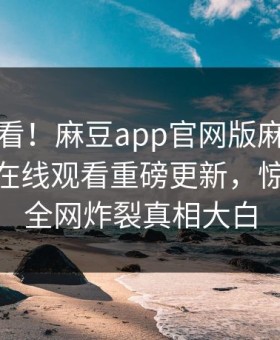 点击速看！麻豆app官网版麻豆免费麻豆tv在线观看重磅更新，惊人事件全网炸裂真相大白