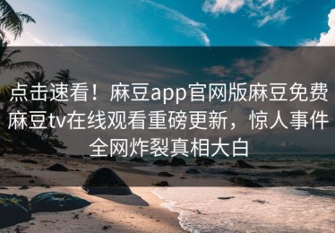 点击速看！麻豆app官网版麻豆免费麻豆tv在线观看重磅更新，惊人事件全网炸裂真相大白
