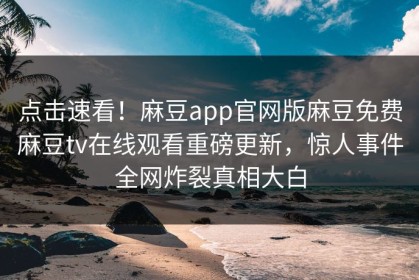 点击速看！麻豆app官网版麻豆免费麻豆tv在线观看重磅更新，惊人事件全网炸裂真相大白