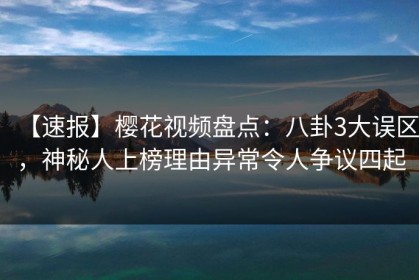 【速报】樱花视频盘点：八卦3大误区，神秘人上榜理由异常令人争议四起