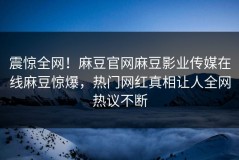 震惊全网！麻豆官网麻豆影业传媒在线麻豆惊爆，热门网红真相让人全网热议不断