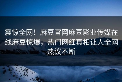 震惊全网！麻豆官网麻豆影业传媒在线麻豆惊爆，热门网红真相让人全网热议不断