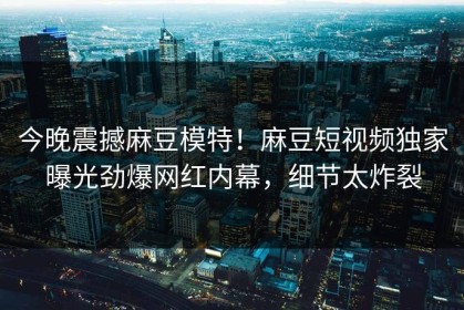 今晚震撼麻豆模特！麻豆短视频独家曝光劲爆网红内幕，细节太炸裂