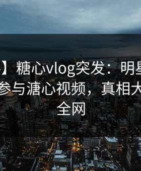 【爆料】糖心vlog突发：明星在深夜被曝曾参与溏心视频，真相大白席卷全网