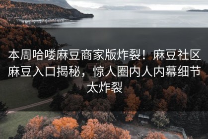 本周哈喽麻豆商家版炸裂！麻豆社区麻豆入口揭秘，惊人圈内人内幕细节太炸裂