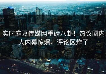 实时麻豆传媒网重磅八卦！热议圈内人内幕惊爆，评论区炸了