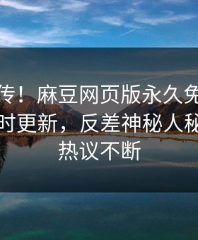 全网疯传！麻豆网页版永久免费麻豆模特实时更新，反差神秘人秘闻全网热议不断