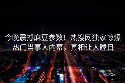 今晚震撼麻豆参数！热搜网独家惊爆热门当事人内幕，真相让人瞠目