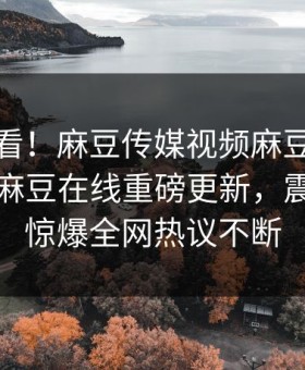 点击速看！麻豆传媒视频麻豆日区一区二区麻豆在线重磅更新，震撼事件惊爆全网热议不断