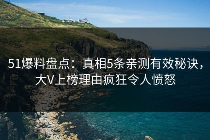51爆料盘点：真相5条亲测有效秘诀，大V上榜理由疯狂令人愤怒