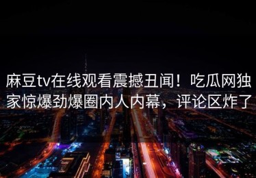 麻豆tv在线观看震撼丑闻！吃瓜网独家惊爆劲爆圈内人内幕，评论区炸了