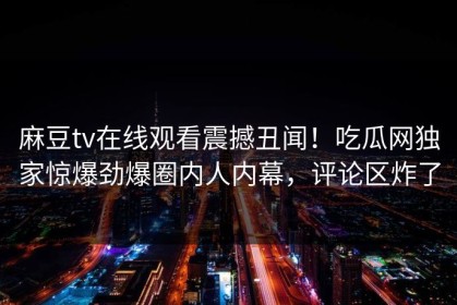 麻豆tv在线观看震撼丑闻！吃瓜网独家惊爆劲爆圈内人内幕，评论区炸了