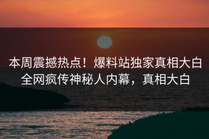 本周震撼热点！爆料站独家真相大白全网疯传神秘人内幕，真相大白