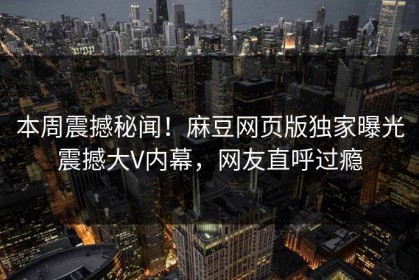 本周震撼秘闻！麻豆网页版独家曝光震撼大V内幕，网友直呼过瘾