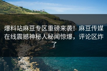 爆料站麻豆专区重磅来袭！麻豆传媒在线震撼神秘人秘闻惊爆，评论区炸了