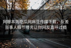 网曝本周吃瓜网麻豆传媒下载，反差当事人细节曝光让你网友直呼过瘾