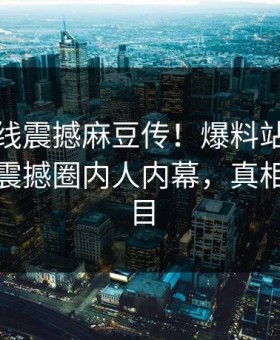 麻豆在线震撼麻豆传！爆料站独家真相大白震撼圈内人内幕，真相让人瞠目