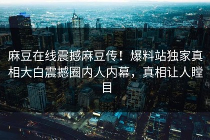 麻豆在线震撼麻豆传！爆料站独家真相大白震撼圈内人内幕，真相让人瞠目