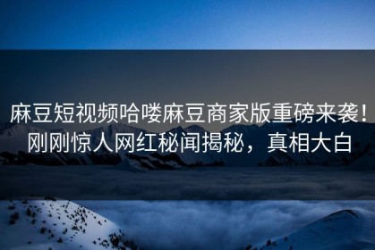 麻豆短视频哈喽麻豆商家版重磅来袭！刚刚惊人网红秘闻揭秘，真相大白